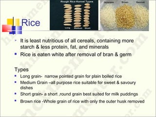 Rice
 It is least nutritious of all cereals, containing more
starch & less protein, fat, and minerals
 Rice is eaten white after removal of bran & germ
Types
 Long grain- narrow pointed grain for plain boiled rice
 Medium Grain –all purpose rice suitable for sweet & savoury
dishes
 Short grain- a short ,round grain best suited for milk puddings

Brown rice -Whole grain of rice with only the outer husk removed
 