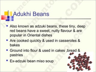Adukhi Beans
 Also known as adzuki beans, these tiny, deep
red beans have a sweet, nutty flavour & are
popular in Oriental dishes
 Are cooked quickly & used in casseroles &
bakes
 Ground into flour & used in cakes ,bread &
pastries
 Ex-adzuki bean miso soup
 