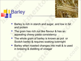 Barley
 Barley is rich in starch and sugar, and low in fat
and protein
 The grain has rich nut like flavour & has an
appealing chewy pasta consistency
 The whole grain of barley is known as pot or
Scotch barley & requires soaking overnight
 Barley when roasted changes into malt & is used
in brewing & distilling of vinegar
 