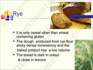 Rye
 It is only cereal other than wheat
containing gluten
 The dough produced from rye flour has a
sticky dense consistency and the
baked product has a low volume
 The bread is dark in colour
& close in texture
Pumpernickel bread
 