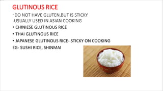 GLUTINOUS RICE
-DO NOT HAVE GLUTEN,BUT IS STICKY
-USUALLY USED IN ASIAN COOKING
• CHINIESE GLUTINOUS RICE
• THAI GLUTINOUS RICE
• JAPANESE GLUTINOUS RICE- STICKY ON COOKING
EG- SUSHI RICE, SHINMAI
 