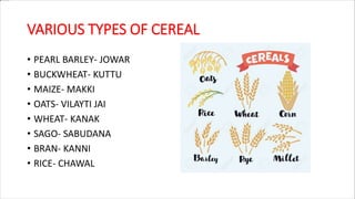 VARIOUS TYPES OF CEREAL
• PEARL BARLEY- JOWAR
• BUCKWHEAT- KUTTU
• MAIZE- MAKKI
• OATS- VILAYTI JAI
• WHEAT- KANAK
• SAGO- SABUDANA
• BRAN- KANNI
• RICE- CHAWAL
 
