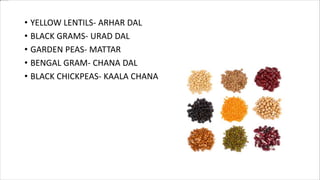 • YELLOW LENTILS- ARHAR DAL
• BLACK GRAMS- URAD DAL
• GARDEN PEAS- MATTAR
• BENGAL GRAM- CHANA DAL
• BLACK CHICKPEAS- KAALA CHANA
 