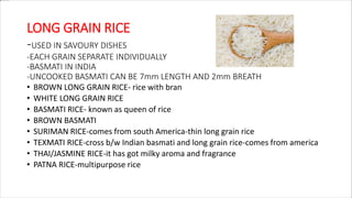 LONG GRAIN RICE
-USED IN SAVOURY DISHES
-EACH GRAIN SEPARATE INDIVIDUALLY
-BASMATI IN INDIA
-UNCOOKED BASMATI CAN BE 7mm LENGTH AND 2mm BREATH
• BROWN LONG GRAIN RICE- rice with bran
• WHITE LONG GRAIN RICE
• BASMATI RICE- known as queen of rice
• BROWN BASMATI
• SURIMAN RICE-comes from south America-thin long grain rice
• TEXMATI RICE-cross b/w Indian basmati and long grain rice-comes from america
• THAI/JASMINE RICE-it has got milky aroma and fragrance
• PATNA RICE-multipurpose rice
 