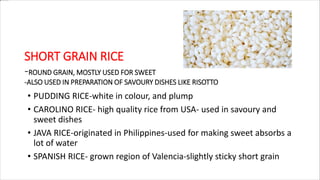 SHORT GRAIN RICE
-ROUND GRAIN, MOSTLY USED FOR SWEET
-ALSO USED IN PREPARATION OF SAVOURY DISHES LIKE RISOTTO
• PUDDING RICE-white in colour, and plump
• CAROLINO RICE- high quality rice from USA- used in savoury and
sweet dishes
• JAVA RICE-originated in Philippines-used for making sweet absorbs a
lot of water
• SPANISH RICE- grown region of Valencia-slightly sticky short grain
 