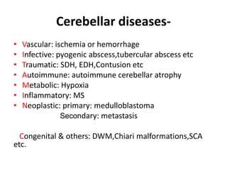 Cerebellar diseases-
• Vascular: ischemia or hemorrhage
• Infective: pyogenic abscess,tubercular abscess etc
• Traumatic: SDH, EDH,Contusion etc
• Autoimmune: autoimmune cerebellar atrophy
• Metabolic: Hypoxia
• Inflammatory: MS
• Neoplastic: primary: medulloblastoma
Secondary: metastasis
Congenital & others: DWM,Chiari malformations,SCA
etc.
 