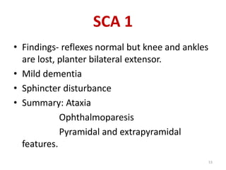 • Findings- reflexes normal but knee and ankles
are lost, planter bilateral extensor.
• Mild dementia
• Sphincter disturbance
• Summary: Ataxia
Ophthalmoparesis
Pyramidal and extrapyramidal
features.
SCA 1
53
 
