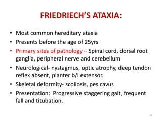 • Most common hereditary ataxia
• Presents before the age of 25yrs
• Primary sites of pathology – Spinal cord, dorsal root
ganglia, peripheral nerve and cerebellum
• Neurological- nystagmus, optic atrophy, deep tendon
reflex absent, planter b/l extensor.
• Skeletal deformity- scoliosis, pes cavus
• Presentation: Progressive staggering gait, frequent
fall and titubation.
FRIEDRIECH’S ATAXIA:
56
 
