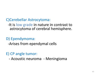 C)Cerebellar Astrocytoma:
-It is low grade in nature in contrast to
astrocytoma of cerebral hemisphere.
D) Ependymoma:
-Arises from ependymal cells
E) CP angle tumor:
- Acoustic neuroma - Meningioma
63
 