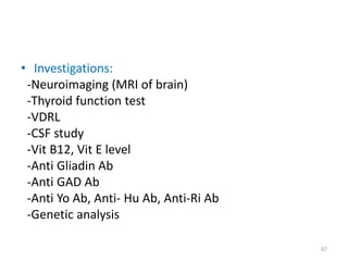• Investigations:
-Neuroimaging (MRI of brain)
-Thyroid function test
-VDRL
-CSF study
-Vit B12, Vit E level
-Anti Gliadin Ab
-Anti GAD Ab
-Anti Yo Ab, Anti- Hu Ab, Anti-Ri Ab
-Genetic analysis
67
 