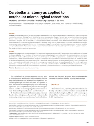 Article



Cerebellar anatomy as applied to
cerebellar microsurgical resections
Anatomia cerebelar aplicada à microcirurgia cerebelar ablativa
Alejandro Ramos1, Feres Chaddad-Neto2, Hugo Leonardo Dória-Netto3, José Maria de Campos-Filho3,
Evandro Oliveira4



Abstract
Objective: To define the anatomy of dentate nucleus and cerebellar peduncles, demonstrating the surgical application of anatomic landmarks
in cerebellar resections. Methods: Twenty cerebellar hemispheres were studied. Results: The majority of dentate nucleus and cerebellar pe-
duncles had demonstrated constant relationship to other cerebellar structures, which provided landmarks for surgical approaching. The lat-
eral border is separated from the midline by 19.5 mm in both hemispheres. The posterior border of the cortex is separated 23.3 mm from the
posterior segment of the dentate nucleus; the lateral one is separated 26 mm from the lateral border of the nucleus; and the posterior segment
of the dentate nucleus is separated 25.4 mm from the posterolateral angle formed by the junction of lateral and posterior borders of cerebellar
hemisphere. Conclusions: Microsurgical anatomy has provided important landmarks that could be applied to cerebellar surgical resections.
Key words: cerebellum, anatomy, neurosurgery.

Resumo
Objetivo: Definir a anatomia do núcleo denteado e dos pedúnculos cerebelares, demonstrando a aplicação dos marcos anatômicos em cirurgias
cerebelares. Métodos: Foram estudados 20 hemisférios cerebelares. Resultados: A maioria dos núcleos denteados e pedúnculos cerebelares
demonstraram relação anatômica constante com outras estruturas cerebelares, fato que proporcionou o estabelecimento de marcos anatômi-
cos específicos a serem utilizados em acessos cirúrgicos. O bordo lateral do núcleo denteado é separado da linha média em 19,5 mm em ambos
os hemisférios cerebelares. O bordo posterior do córtex é separado do segmento posterior do núcleo denteado por 23,3 mm. O bordo lateral do
córtex é separado do bordo lateral do núcleo por 26 mm e o segmento posterior do núcleo denteado é separado por 25,4 mm do ângulo poste-
rolateral, que é formado pela junção dos bordos lateral e posterior do hemisfério cerebelar. Conclusões: O estudo da anatomia microcirúrgica
proporcionou o estabelecimento de marcos anatômicos importantes que podem ser utilizados durante cirurgias cerebelares ablativas.
Palavras-Chave: cerebelo, anatomia, neurocirurgia.




    The cerebellum is an exquisite anatomic structure with-                    with the final objective of performing better operations with less
in the human brain, which needs to be considered from the                      damage to the cerebellar nucli and important deep pathways.
surgical standpoint because of its functional importance and
common pathologies that affect this area1. It is possible to
reach the cerebellum avoiding damaging neural structures by                        METHODS
approaches which target tentorial, petrosal, or suboccipital
surfaces. Each has its microsurgical particularities in order to                   The dentate nucleus, cerebellar peduncles and their rela-
reach the desired region and preserve neural structures2.                      tionship with others cerebellar structures were studied in 20
    In this article, we have presented the microsurgical anatomy of            adult cerebellar hemispheres, 12 male and 8 female corpses,
the suboccipital and supracerebellar approaches to the cerebellar              obtained from São Paulo death verification service using X3
surfaces using comprehensives anatomic and functional relations                to X40 magnifications.



Neurosurgeon Fellow of Microanatomy Laboratory in Hospital Beneficência Portuguesa of São Paulo, São Paulo SP, Brazil;
1


Neurosurgeon of Instituto de Ciências Neurológicas (ICNE) and Hospital Beneficência Portuguesa of São Paulo; Coordinator of Microanatomy Laboratory in
2

Hospital Beneficência Portuguesa of São Paulo, São Paulo SP, Brazil;
Neurosurgeon of Instituto de Ciências Neurológicas (ICNE) and Hospital Beneficência Portuguesa of São Paulo, São Paulo SP, Brazil;
3


Neurosurgeon of Instituto de Ciências Neurológicas (ICNE) and Hospital Beneficência Portuguesa of São Paulo; Director of Microanatomy Laboratory in
4

Hospital Beneficência Portuguesa of São Paulo, São Paulo SP, Brazil.
Correspondence: Hugo Leonardo Dória Netto; Instituto de Ciências Neurológicas; Praça Amadeu Amaral 27 / 5º andar; 01327-010 São Paulo SP - Brasil;
E-mail: hldoria@hotmail.com
Conflict of interest: There is no conflict of interest to declare.
Received 11 July 2011; Received in final form 07 December 2011; Accepted 14 December 2011


                                                                                                                                                         441
 