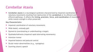 Cerebellar Ataxia
 Cerebellar ataxia is a neurological syndrome characterized by impaired coordination of
voluntary movements resulting from dysfunction of the cerebellum or its afferent and
efferent pathways. It affects the timing, precision, force, and coordination of movement
while muscle strength is often preserved.
Key Characteristics
 Impaired coordination of voluntary movements
 Wide-based, unsteady gait
 Dysmetria (overshooting or undershooting a target)
 Dysdiadochokinesia (impaired rapid alternating movements)
 Intention tremor
 Impaired balance and postural control
 Ocular motor abnormalities (e.g., nystagmus)
 Scanning (ataxic) speech
 