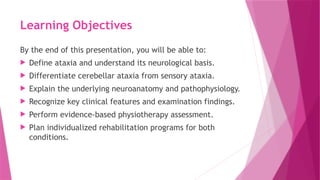 Learning Objectives
By the end of this presentation, you will be able to:
 Define ataxia and understand its neurological basis.
 Differentiate cerebellar ataxia from sensory ataxia.
 Explain the underlying neuroanatomy and pathophysiology.
 Recognize key clinical features and examination findings.
 Perform evidence-based physiotherapy assessment.
 Plan individualized rehabilitation programs for both
conditions.
 