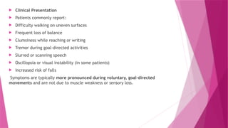  Clinical Presentation
 Patients commonly report:
 Difficulty walking on uneven surfaces
 Frequent loss of balance
 Clumsiness while reaching or writing
 Tremor during goal-directed activities
 Slurred or scanning speech
 Oscillopsia or visual instability (in some patients)
 Increased risk of falls
Symptoms are typically more pronounced during voluntary, goal-directed
movements and are not due to muscle weakness or sensory loss.
 