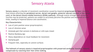 Sensory Ataxia
Sensory ataxia is a disorder of movement coordination caused by impaired proprioceptive input resulting
from lesions affecting the peripheral nerves, dorsal root ganglia, posterior (dorsal) columns of the spinal
cord, or the dorsal column–medial lemniscus (DCML) pathway. Although muscle strength and cerebellar
function may be preserved, patients are unable to accurately perceive the position and movement of their
limbs, leading to impaired balance and coordination.
Key Characteristics
 Loss of joint position sense (proprioception)
 Loss of vibration sense
 Unsteady gait that worsens in darkness or with eyes closed
 Positive Romberg sign
 Heavy dependence on visual feedback for movement
 Stamping gait
 Frequent falls, especially on uneven surfaces
The hallmark of sensory ataxia is impaired proprioception with preserved cerebellar function. Patients
compensate by watching their feet while walking.
 