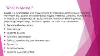 What is Ataxia ?
Ataxia is a neurological sign characterized by impaired coordination of voluntary
movement that cannot be explained by muscle weakness, abnormal muscle tone,
or involuntary movements. It results from dysfunction of the cerebellum,
proprioceptive pathways, vestibular system, or their interconnections.
 Common Manifestations
 Unsteady gait
 Impaired balance
 Poor limb coordination
 Difficulty performing precise movements
 Dysmetria
 Intention tremor
 Impaired postural control
 