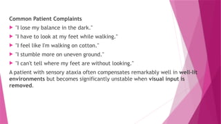 Common Patient Complaints
 "I lose my balance in the dark."
 "I have to look at my feet while walking."
 "I feel like I'm walking on cotton."
 "I stumble more on uneven ground."
 "I can't tell where my feet are without looking."
A patient with sensory ataxia often compensates remarkably well in well-lit
environments but becomes significantly unstable when visual input is
removed.
 