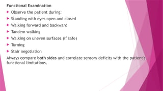Functional Examination
 Observe the patient during:
 Standing with eyes open and closed
 Walking forward and backward
 Tandem walking
 Walking on uneven surfaces (if safe)
 Turning
 Stair negotiation
Always compare both sides and correlate sensory deficits with the patient's
functional limitations.
 