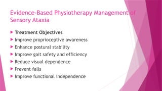 Evidence-Based Physiotherapy Management of
Sensory Ataxia
 Treatment Objectives
 Improve proprioceptive awareness
 Enhance postural stability
 Improve gait safety and efficiency
 Reduce visual dependence
 Prevent falls
 Improve functional independence
 