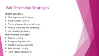 Fall Prevention Strategies
Patient Education
 Wear appropriate footwear.
 Avoid slippery surfaces.
 Ensure adequate lighting at home.
 Remove loose rugs and obstacles.
 Use handrails on stairs.
Physiotherapy Strategies
 Balance training
 Strengthening exercises
 Reactive stepping practice
 Safe transfer training
 Home hazard assessment
 