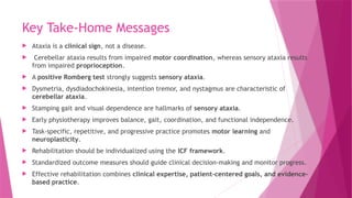 Key Take-Home Messages
 Ataxia is a clinical sign, not a disease.
 Cerebellar ataxia results from impaired motor coordination, whereas sensory ataxia results
from impaired proprioception.
 A positive Romberg test strongly suggests sensory ataxia.
 Dysmetria, dysdiadochokinesia, intention tremor, and nystagmus are characteristic of
cerebellar ataxia.
 Stamping gait and visual dependence are hallmarks of sensory ataxia.
 Early physiotherapy improves balance, gait, coordination, and functional independence.
 Task-specific, repetitive, and progressive practice promotes motor learning and
neuroplasticity.
 Rehabilitation should be individualized using the ICF framework.
 Standardized outcome measures should guide clinical decision-making and monitor progress.
 Effective rehabilitation combines clinical expertise, patient-centered goals, and evidence-
based practice.
 