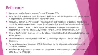 References
 Bastian AJ. Mechanisms of ataxia. Physical Therapy. 1997.
 Ilg W, Synofzik M, Brötz D, et al. Intensive coordinative training improves motor performance
in degenerative cerebellar disease. Neurology. 2009.
 Marquer A, Barbieri G, Pérennou D. The assessment and treatment of postural disorders in
cerebellar ataxia: A systematic review. Annals of Physical and Rehabilitation Medicine. 2014.
 Winser SJ, Smith C, Hale LA, et al. Motor rehabilitation in people with hereditary
degenerative cerebellar ataxia: A systematic review. Clinical Rehabilitation. 2020.
 Miyai I, Ito M, Hattori N, et al. Cerebellar ataxia rehabilitation trial. Neurorehabilitation and
Neural Repair.
 American Physical Therapy Association (APTA). Neurologic Physical Therapy Practice
Resources.
 European Academy of Neurology (EAN). Guidelines for the diagnosis and management of
cerebellar disorders.
 World Health Organization. International Classification of Functioning, Disability and Health
(ICF). Geneva: WHO; 2001.
 