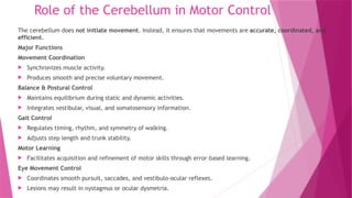 Role of the Cerebellum in Motor Control
The cerebellum does not initiate movement. Instead, it ensures that movements are accurate, coordinated, and
efficient.
Major Functions
Movement Coordination
 Synchronizes muscle activity.
 Produces smooth and precise voluntary movement.
Balance & Postural Control
 Maintains equilibrium during static and dynamic activities.
 Integrates vestibular, visual, and somatosensory information.
Gait Control
 Regulates timing, rhythm, and symmetry of walking.
 Adjusts step length and trunk stability.
Motor Learning
 Facilitates acquisition and refinement of motor skills through error-based learning.
Eye Movement Control
 Coordinates smooth pursuit, saccades, and vestibulo-ocular reflexes.
 Lesions may result in nystagmus or ocular dysmetria.
 