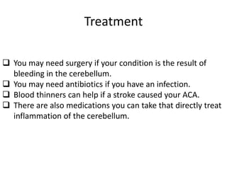 Treatment
 You may need surgery if your condition is the result of
bleeding in the cerebellum.
 You may need antibiotics if you have an infection.
 Blood thinners can help if a stroke caused your ACA.
 There are also medications you can take that directly treat
inflammation of the cerebellum.
 
