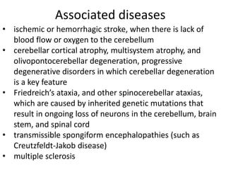 Associated diseases
• ischemic or hemorrhagic stroke, when there is lack of
blood flow or oxygen to the cerebellum
• cerebellar cortical atrophy, multisystem atrophy, and
olivopontocerebellar degeneration, progressive
degenerative disorders in which cerebellar degeneration
is a key feature
• Friedreich’s ataxia, and other spinocerebellar ataxias,
which are caused by inherited genetic mutations that
result in ongoing loss of neurons in the cerebellum, brain
stem, and spinal cord
• transmissible spongiform encephalopathies (such as
Creutzfeldt-Jakob disease)
• multiple sclerosis
 
