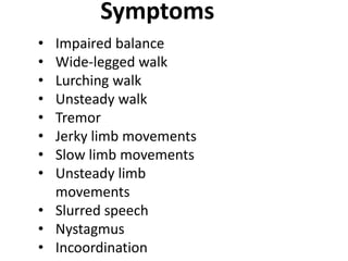Symptoms
• Impaired balance
• Wide-legged walk
• Lurching walk
• Unsteady walk
• Tremor
• Jerky limb movements
• Slow limb movements
• Unsteady limb
movements
• Slurred speech
• Nystagmus
• Incoordination
 