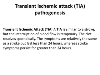 Transient ischemic attack (TIA)
pathogenesis
Transient Ischemic Attack (TIA) A TIA is similar to a stroke,
but the interruption of blood flow is temporary. The clot
resolves sporadically. The symptoms are relatively the same
as a stroke but last less than 24 hours, whereas stroke
symptoms persist for greater than 24 hours.
 