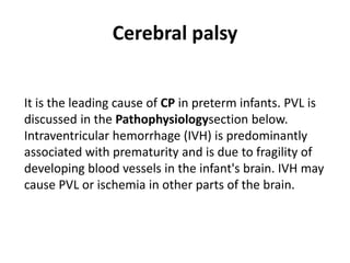 Cerebral palsy
It is the leading cause of CP in preterm infants. PVL is
discussed in the Pathophysiologysection below.
Intraventricular hemorrhage (IVH) is predominantly
associated with prematurity and is due to fragility of
developing blood vessels in the infant's brain. IVH may
cause PVL or ischemia in other parts of the brain.
 
