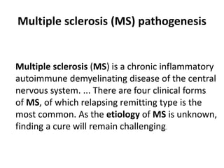 Multiple sclerosis (MS) pathogenesis
Multiple sclerosis (MS) is a chronic inflammatory
autoimmune demyelinating disease of the central
nervous system. ... There are four clinical forms
of MS, of which relapsing remitting type is the
most common. As the etiology of MS is unknown,
finding a cure will remain challenging.
 