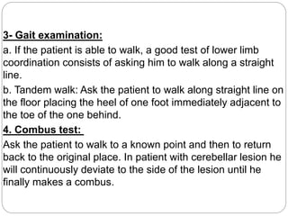 3- Gait examination:
a. If the patient is able to walk, a good test of lower limb
coordination consists of asking him to walk along a straight
line.
b. Tandem walk: Ask the patient to walk along straight line on
the floor placing the heel of one foot immediately adjacent to
the toe of the one behind.
4. Combus test:
Ask the patient to walk to a known point and then to return
back to the original place. In patient with cerebellar lesion he
will continuously deviate to the side of the lesion until he
finally makes a combus.
 