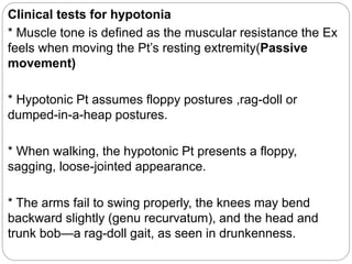 Clinical tests for hypotonia
* Muscle tone is defined as the muscular resistance the Ex
feels when moving the Pt’s resting extremity(Passive
movement)
* Hypotonic Pt assumes floppy postures ,rag-doll or
dumped-in-a-heap postures.
* When walking, the hypotonic Pt presents a floppy,
sagging, loose-jointed appearance.
* The arms fail to swing properly, the knees may bend
backward slightly (genu recurvatum), and the head and
trunk bob—a rag-doll gait, as seen in drunkenness.
 