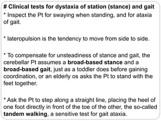 # Clinical tests for dystaxia of station (stance) and gait
* Inspect the Pt for swaying when standing, and for ataxia
of gait.
* lateropulsion is the tendency to move from side to side.
* To compensate for unsteadiness of stance and gait, the
cerebellar Pt assumes a broad-based stance and a
broad-based gait, just as a toddler does before gaining
coordination, or an elderly os asks the Pt to stand with the
feet together.
* Ask the Pt to step along a straight line, placing the heel of
one foot directly in front of the toe of the other, the so-called
tandem walking, a sensitive test for gait ataxia.
 