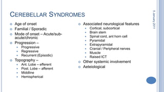 Cerebellar SyndromesAge of onsetFamilial / SporadicMode of onset – Acute/sub-acute/chronicProgression – ProgressiveRegressiveRecurrent (Episodic)Topography – Ant. Lobe – efferentPost. Lobe – afferentMiddlineHemisphericalAssociated neurological featuresCortical, subcorticalBrain stemSpinal cord, ant horn cellPyramidalExtrapyramidalCranial / Peripheral nervesMuscleRaised ICTOther systemic involvementAeteiological28 October 2010