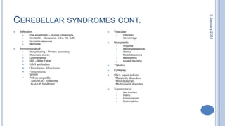Cerebellar syndromes cont.InfectionPost encephalitic – mumps, chickenpox, Cerebellitis – Coxasakie, Echo, EB, CJDCerebellar abascessMeningitisImmunologicalDemyelinating – Primary, secondaryRheumatic choreaCarsinomatousGBS – Miller FisherGAD antibodiesOpsoclonus- MyoclonusParneoplasticSarcoidPolyneuropathy  Anti-MAG Syndrome  GALOP Syndrome VascularInfarctionHemorrhageNeoplasticAngiomaHemangioblastomaGliomaMedulloblastomaMeningiomaAcusticneuromaTraumaEpilepsyDNA repair defects  Metabolic disorders  Mitochondrial  Multisystem disordersSupratentorialGait disordersElderlyExtrapyramidalHydrocephalus 28 October 2010