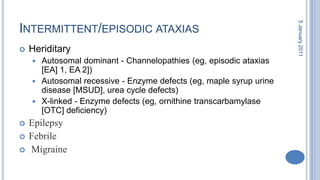 Intermittent/episodic ataxias HeriditaryAutosomal dominant - Channelopathies (eg, episodic ataxias [EA] 1, EA 2]) Autosomal recessive - Enzyme defects (eg, maple syrup urine disease [MSUD], urea cycle defects) X-linked - Enzyme defects (eg, ornithinetranscarbamylase [OTC] deficiency) EpilepsyFebrile Migraine28 October 2010