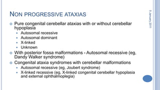Non progressive ataxiasPure congenital cerebellar ataxias with or without cerebellarhypoplasiaAutosomal recessive Autosomal dominant X-linked Unknown With posterior fossa malformations - Autosomal recessive (eg, Dandy Walker syndrome) Congenital ataxia syndromes with cerebellar malformations Autosomal recessive (eg, Joubert syndrome) X-linked recessive (eg, X-linked congenital cerebellarhypoplasia and external ophthalmoplegia) 28 October 2010