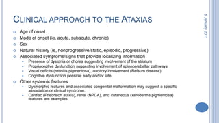 Clinical approach to the AtaxiasAge of onset Mode of onset (ie, acute, subacute, chronic) Sex Natural history (ie, nonprogressive/static, episodic, progressive) Associated symptoms/signs that provide localizing information Presence of dystonia or chorea suggesting involvement of the striatum Proprioceptive dysfunction suggesting involvement of spinocerebellar pathways Visual deficits (retinitis pigmentosa), auditory involvement (Refsum disease) Cognitive dysfunction possible early and/or late Other systemic features Dysmorphic features and associated congenital malformation may suggest a specific association or clinical syndrome. Cardiac (Friedreich ataxia), renal (NPCA), and cutaneous (xerodermapigmentosa) features are examples. 28 October 2010