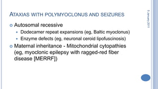 Ataxias with polymyoclonus and seizures Autosomal recessive Dodecamer repeat expansions (eg, Baltic myoclonus) Enzyme defects (eg, neuronal ceroidlipofuscinosis) Maternal inheritance - Mitochondrial cytopathies (eg, myoclonic epilepsy with ragged-red fiber disease [MERRF]) 28 October 2010