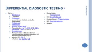 Differential diagnostic testing 128 October 2010Serum + Blood smearCholesterol CholestanolLiver enzymes: Alcoholic cerebellar degeneration Phytanic acidα-fetoproteinAmino & Organic acidsAutoantibodies: Hu; Yo; MAG; GAD; GQ1b ganglioside; Celiac; ZIC4; CV2; Ri; TrThyroid functionThyroperoxidase antibodies: Steroid-responsive encephalopathy associated with autoimmune thyroiditis (SREAT) Vitamins: B1, B12, EInfections: HIV; Syphilis; CJDMuscle biopsy Coenzyme Q10CSF: Creutzfeld-JacobDuodenal biopsy: Whipple's diseaseMRI: Superficial siderosisGenetics 