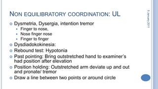 Non equilibratorycoordination: ULDysmetria, Dysergia, intention tremorFinger to nose, Nose finger noseFinger to fingerDysdiadokokinesia: Rebound test: HypotoniaPast pointing: Bring outstretched hand to examiner’s had position after elevationPosition holding: Outstretched arm deviate up and out and pronate/ tremorDraw a line between two points or around circle28 October 2010