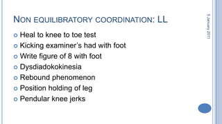Non equilibratorycoordination: LLHeal to knee to toe testKicking examiner’s had with footWrite figure of 8 with footDysdiadokokinesiaRebound phenomenonPosition holding of legPendular knee jerks28 October 2010