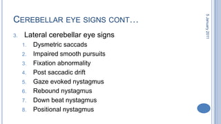 Cerebellar eye signs cont…Lateral cerebellar eye signsDysmetricsaccadsImpaired smooth pursuitsFixation abnormalityPost saccadic driftGaze evoked nystagmusRebound nystagmusDown beat nystagmusPositional nystagmus28 October 2010
