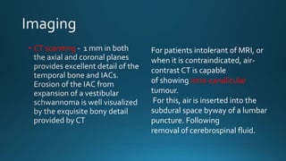 • CT scanning For patients intolerant of MRI, or
when it is contraindicated, air-
contrast CT is capable
of showing intra-canalicular
tumour.
For this, air is inserted into the
subdural space byway of a lumbar
puncture. Following
removal of cerebrospinal fluid.
 