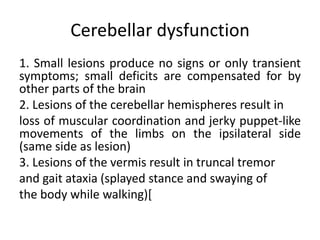 Cerebellar dysfunction
1. Small lesions produce no signs or only transient
symptoms; small deficits are compensated for by
other parts of the brain
2. Lesions of the cerebellar hemispheres result in
loss of muscular coordination and jerky puppet-like
movements of the limbs on the ipsilateral side
(same side as lesion)
3. Lesions of the vermis result in truncal tremor
and gait ataxia (splayed stance and swaying of
the body while walking)[

 