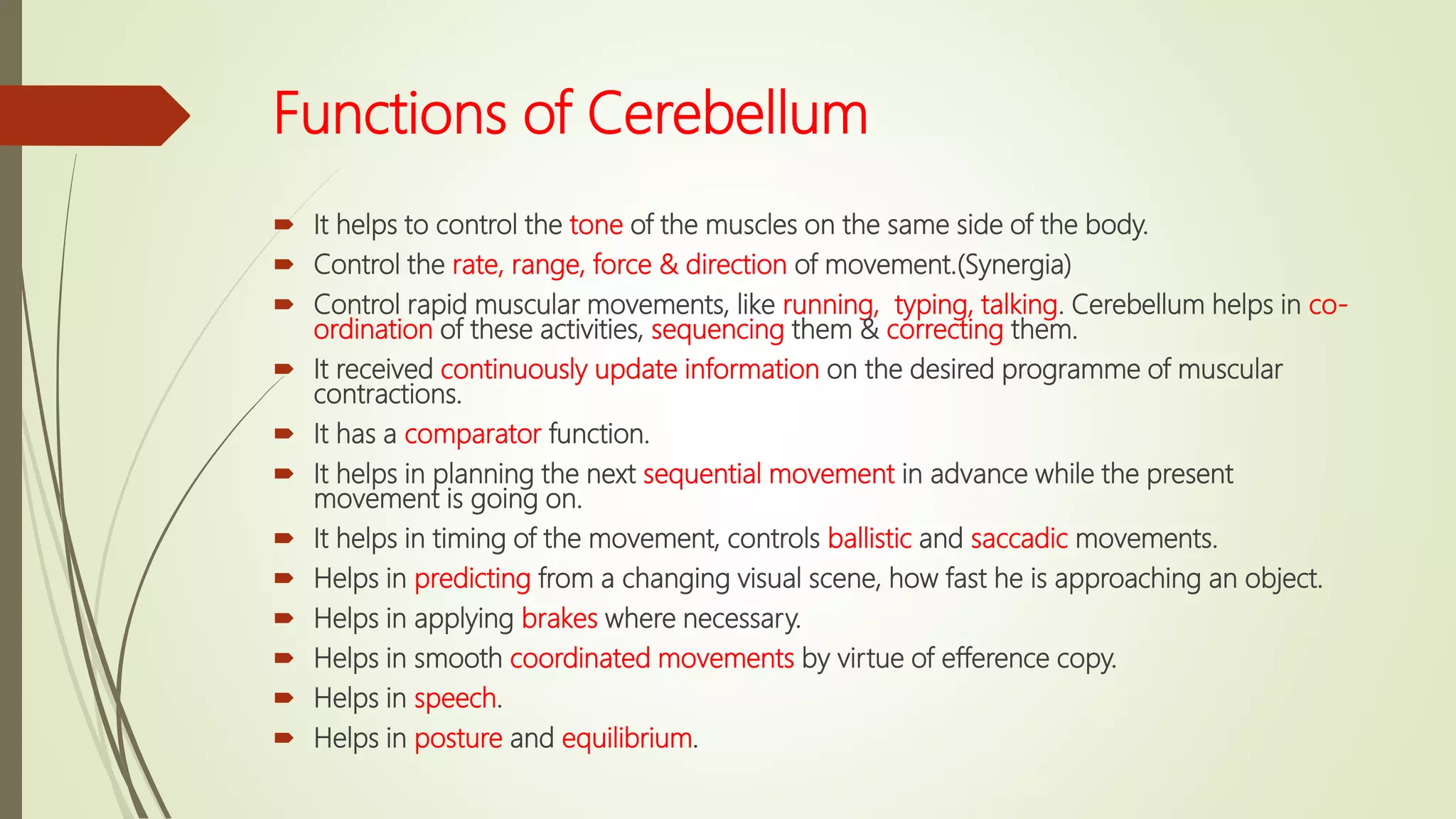 Functions of Cerebellum
 It helps to control the tone of the muscles on the same side of the body.
 Control the rate, range, force & direction of movement.(Synergia)
 Control rapid muscular movements, like running, typing, talking. Cerebellum helps in co-
ordination of these activities, sequencing them & correcting them.
 It received continuously update information on the desired programme of muscular
contractions.
 It has a comparator function.
 It helps in planning the next sequential movement in advance while the present
movement is going on.
 It helps in timing of the movement, controls ballistic and saccadic movements.
 Helps in predicting from a changing visual scene, how fast he is approaching an object.
 Helps in applying brakes where necessary.
 Helps in smooth coordinated movements by virtue of efference copy.
 Helps in speech.
 Helps in posture and equilibrium.
 