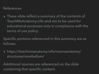 References
▸ These slide reﬂect a summary of the contents of
TeachMeAnatomy.info and are to be used for
educational purposes only in compliance with the
terms of use policy.
Speciﬁc portions referenced in this summary are as
follows:
▸ https://teachmeanatomy.info/neuroanatomy/
structures/cerebellum/
Additional sources are referenced on the slide
containing that speciﬁc content.
 